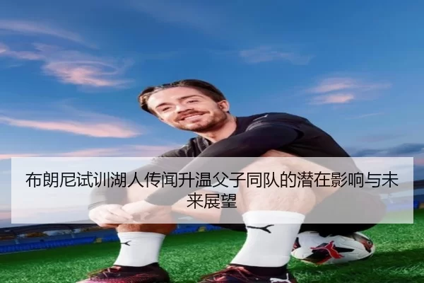 布朗尼试训湖人传闻升温父子同队的潜在影响与未来展望